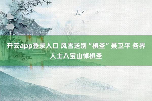 开云app登录入口 风雪送别“棋圣”聂卫平 各界人士八宝山悼棋圣