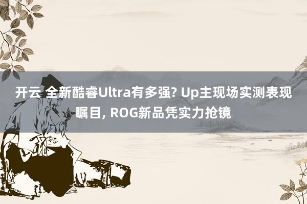 开云 全新酷睿Ultra有多强? Up主现场实测表现瞩目， ROG新品凭实力抢镜