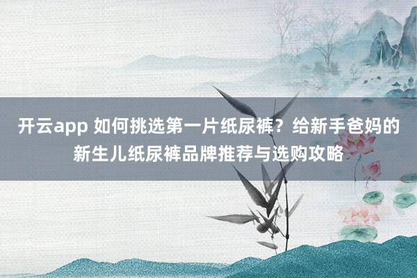 开云app 如何挑选第一片纸尿裤？给新手爸妈的新生儿纸尿裤品牌推荐与选购攻略