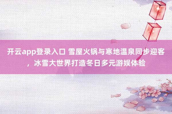 开云app登录入口 雪屋火锅与寒地温泉同步迎客，冰雪大世界打造冬日多元游娱体验