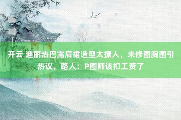 开云 迪丽热巴露肩裙造型太撩人，未修图胸围引热议，路人：P图师该扣工资了