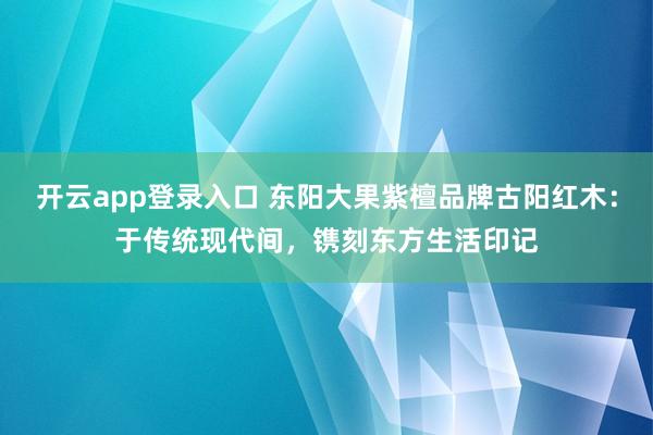 开云app登录入口 东阳大果紫檀品牌古阳红木：于传统现代间，镌刻东方生活印记