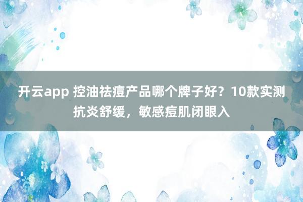 开云app 控油祛痘产品哪个牌子好？10款实测抗炎舒缓，敏感痘肌闭眼入