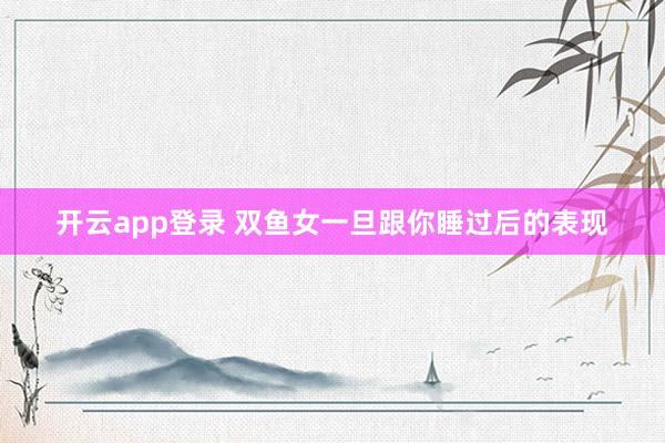 开云app登录 双鱼女一旦跟你睡过后的表现