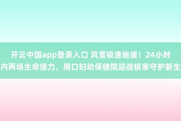开云中国app登录入口 风雪极速驰援！24小时内两场生命接力，周口妇幼保健院迎战极寒守护新生