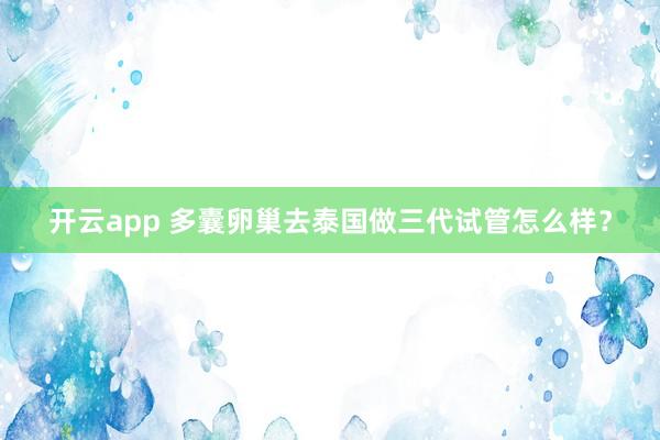 开云app 多囊卵巢去泰国做三代试管怎么样？