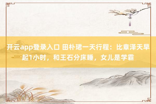 开云app登录入口 田朴珺一天行程：比章泽天早起1小时，和王石分床睡，女儿是学霸