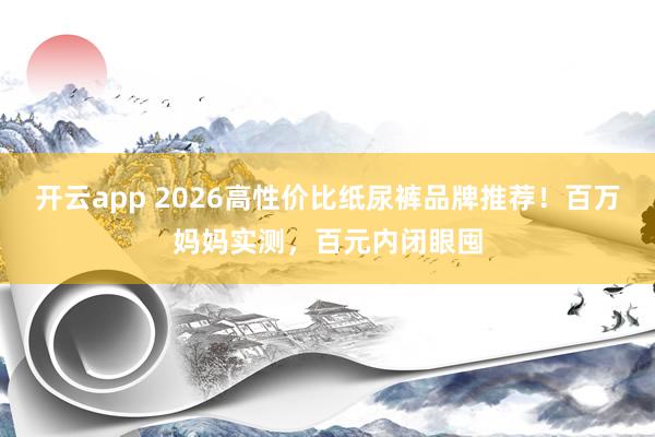开云app 2026高性价比纸尿裤品牌推荐！百万妈妈实测，百元内闭眼囤