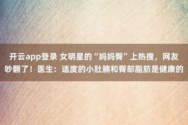 开云app登录 女明星的“妈妈臀”上热搜，网友吵翻了！医生：适度的小肚腩和臀部脂肪是健康的