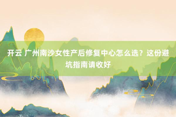 开云 广州南沙女性产后修复中心怎么选？这份避坑指南请收好