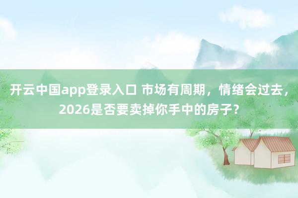 开云中国app登录入口 市场有周期，情绪会过去，2026是否要卖掉你手中的房子？