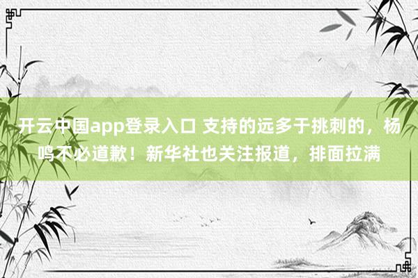 开云中国app登录入口 支持的远多于挑刺的，杨鸣不必道歉！新华社也关注报道，排面拉满