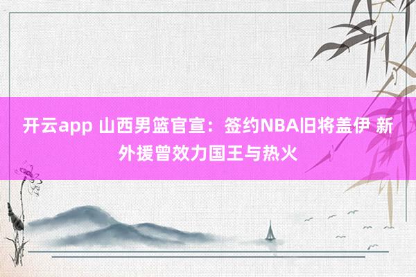 开云app 山西男篮官宣：签约NBA旧将盖伊 新外援曾效力国王与热火