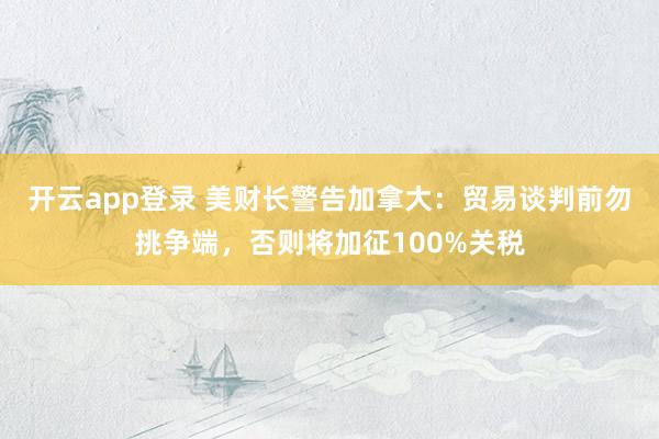 开云app登录 美财长警告加拿大:贸易谈判前勿挑争端,否则将加征100%关税