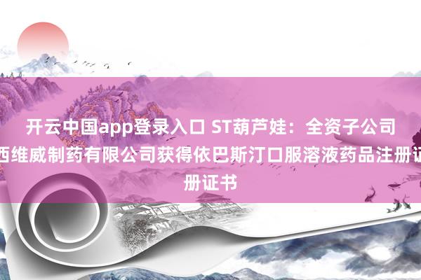 开云中国app登录入口 ST葫芦娃：全资子公司广西维威制药有限公司获得依巴斯汀口服溶液药品注册证书