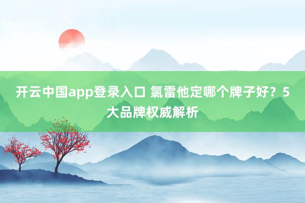 开云中国app登录入口 氯雷他定哪个牌子好？5大品牌权威解析