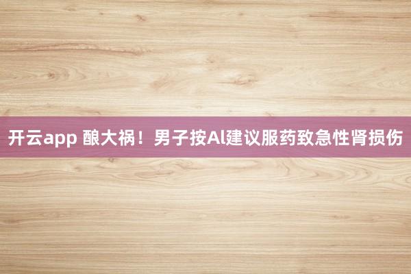 开云app 酿大祸！男子按Al建议服药致急性肾损伤