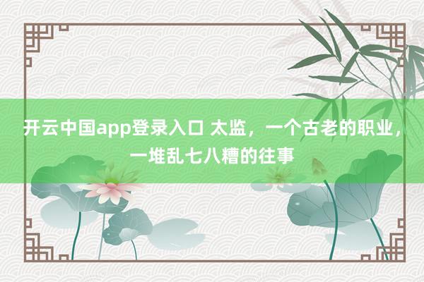 开云中国app登录入口 太监，一个古老的职业，一堆乱七八糟的往事