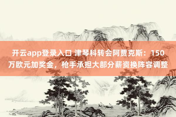 开云app登录入口 津琴科转会阿贾克斯：150万欧元加奖金，枪手承担大部分薪资换阵容调整