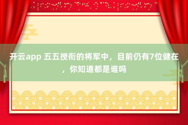 开云app 五五授衔的将军中，目前仍有7位健在，你知道都是谁吗