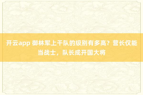 开云app 御林军上干队的级别有多高？营长仅能当战士，队长成开国大将