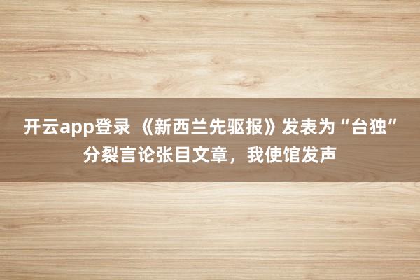 开云app登录 《新西兰先驱报》发表为“台独”分裂言论张目文章，我使馆发声