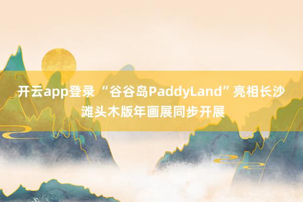 开云app登录 “谷谷岛PaddyLand”亮相长沙 滩头木版年画展同步开展