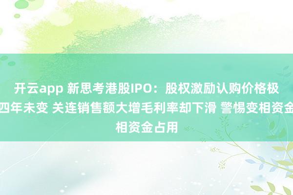 开云app 新思考港股IPO：股权激励认购价格极低且四年未变 关连销售额大增毛利率却下滑 警惕变相资金占用