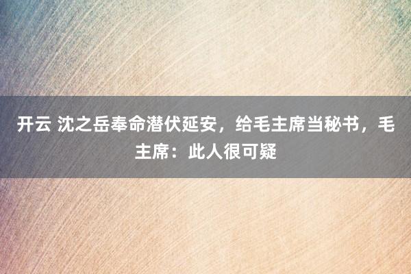 开云 沈之岳奉命潜伏延安，给毛主席当秘书，毛主席：此人很可疑