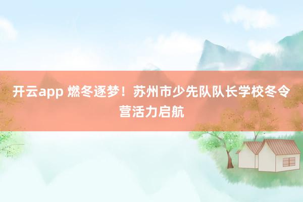 开云app 燃冬逐梦！苏州市少先队队长学校冬令营活力启航