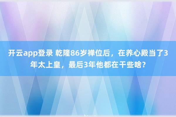 开云app登录 乾隆86岁禅位后，在养心殿当了3年太上皇，最后3年他都在干些啥？