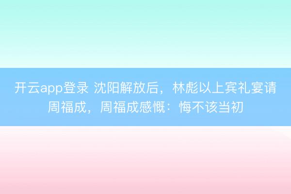 开云app登录 沈阳解放后，林彪以上宾礼宴请周福成，周福成感慨：悔不该当初