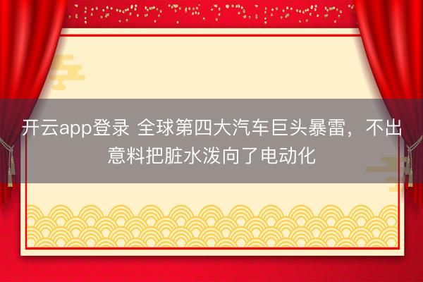 开云app登录 全球第四大汽车巨头暴雷，不出意料把脏水泼向了电动化