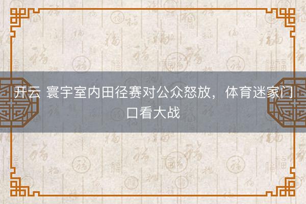 开云 寰宇室内田径赛对公众怒放,体育迷家门口看大战
