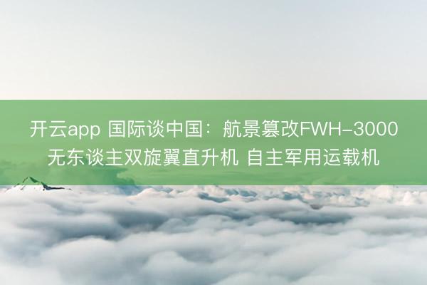 开云app 国际谈中国：航景篡改FWH-3000无东谈主双旋翼直升机 自主军用运载机