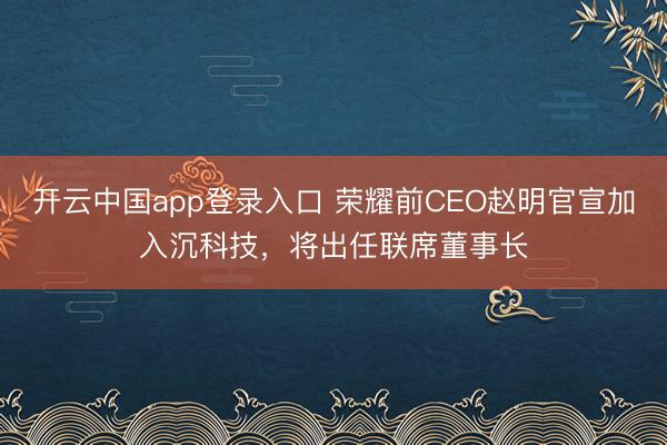 开云中国app登录入口 荣耀前CEO赵明官宣加入沉科技，将出任联席董事长
