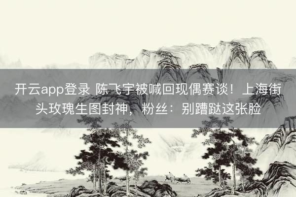 开云app登录 陈飞宇被喊回现偶赛谈！上海街头玫瑰生图封神，粉丝：别蹧跶这张脸