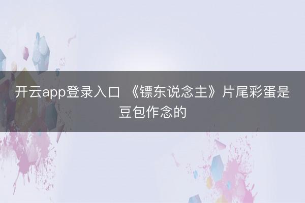 开云app登录入口 《镖东说念主》片尾彩蛋是豆包作念的