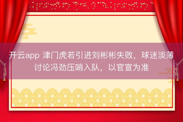 开云app 津门虎若引进刘彬彬失败，球迷淡薄讨论冯劲压哨入队，以官宣为准