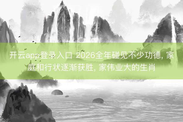 开云app登录入口 2026全年碰见不少功德， 家庭和行状逐渐获胜， 家伟业大的生肖
