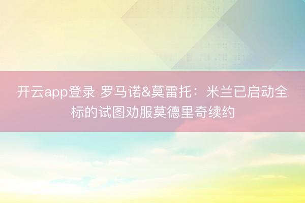 开云app登录 罗马诺&莫雷托:米兰已启动全标的试图劝服莫德里奇续约