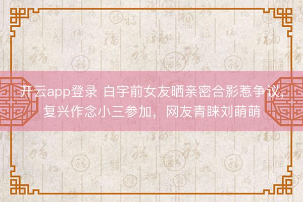 开云app登录 白宇前女友晒亲密合影惹争议,复兴作念小三参加,网友青睐刘萌萌