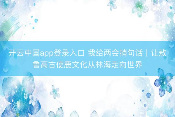 开云中国app登录入口 我给两会捎句话｜让敖鲁高古使鹿文化从林海走向世界