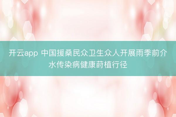 开云app 中国援桑民众卫生众人开展雨季前介水传染病健康莳植行径
