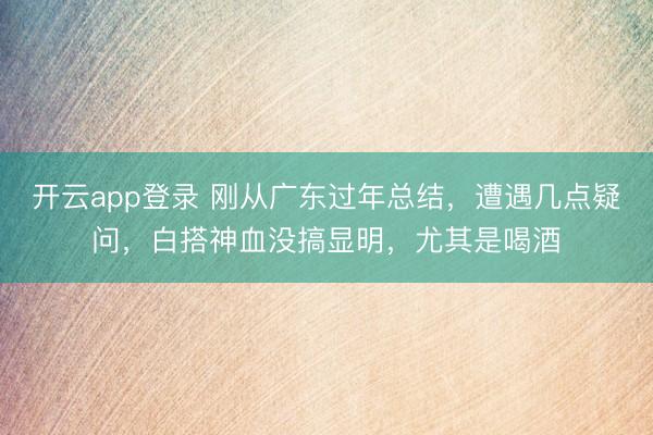 开云app登录 刚从广东过年总结,遭遇几点疑问,白搭神血没搞显明,尤其是喝酒
