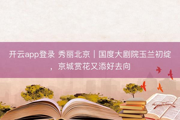 开云app登录 秀丽北京|国度大剧院玉兰初绽,京城赏花又添好去向
