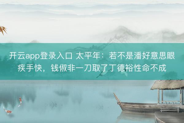 开云app登录入口 太平年：若不是潘好意思眼疾手快，钱俶非一刀取了丁德裕性命不成
